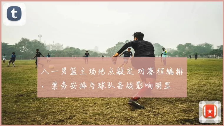 八一男篮主场地点敲定 对赛程编排、票务安排与球队备战影响明显