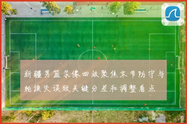 新疆男篮录像回放聚焦末节防守与轮换失误致关键分差和调整看点