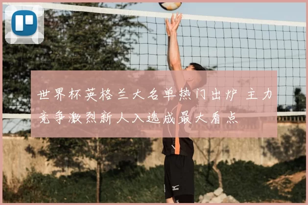 世界杯英格兰大名单热门出炉 主力竞争激烈新人入选成最大看点