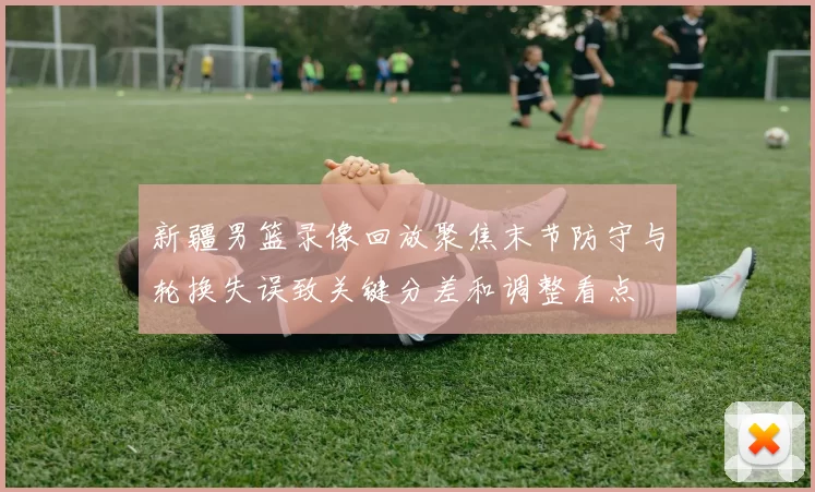 新疆男篮录像回放聚焦末节防守与轮换失误致关键分差和调整看点