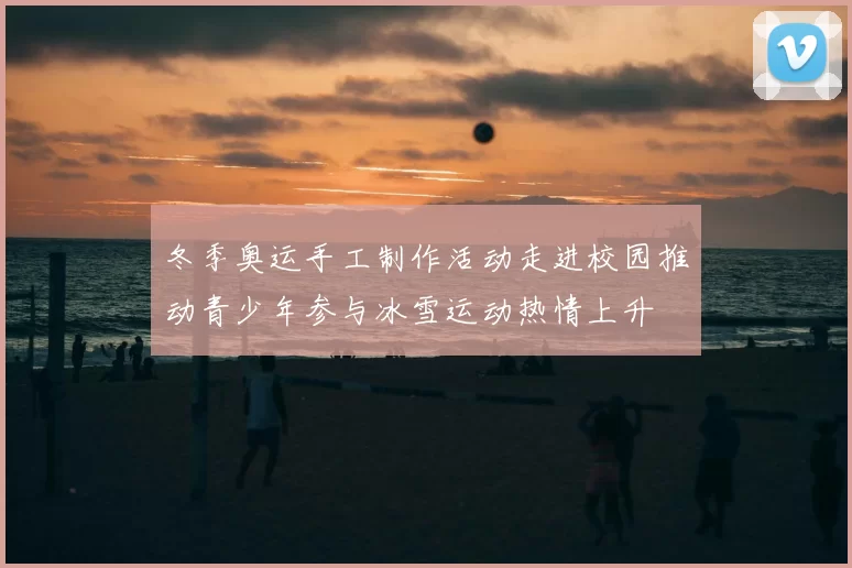 冬季奥运手工制作活动走进校园推动青少年参与冰雪运动热情上升