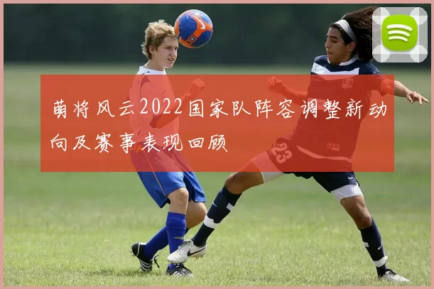萌将风云2022国家队阵容调整新动向及赛事表现回顾