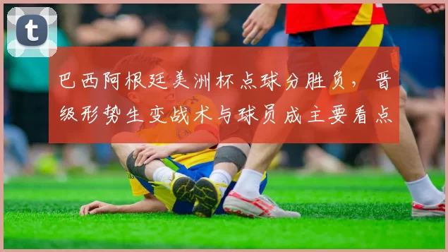 巴西阿根廷美洲杯点球分胜负，晋级形势生变战术与球员成主要看点