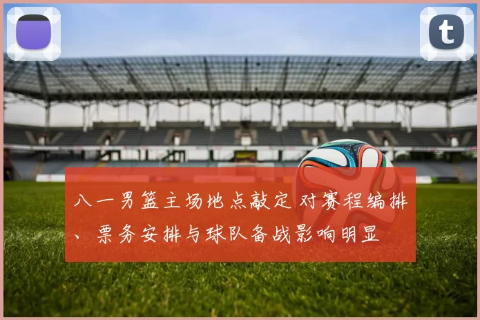 八一男篮主场地点敲定 对赛程编排、票务安排与球队备战影响明显