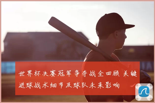 世界杯决赛冠军争夺战全回顾 关键进球战术细节及球队未来影响