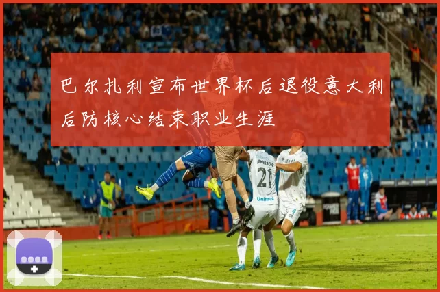 巴尔扎利宣布世界杯后退役意大利后防核心结束职业生涯