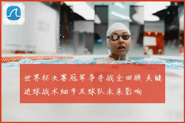 世界杯决赛冠军争夺战全回顾 关键进球战术细节及球队未来影响