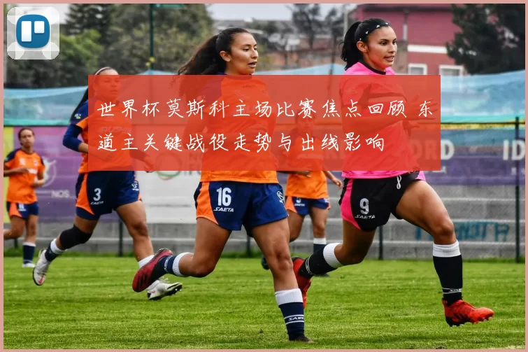 世界杯莫斯科主场比赛焦点回顾 东道主关键战役走势与出线影响