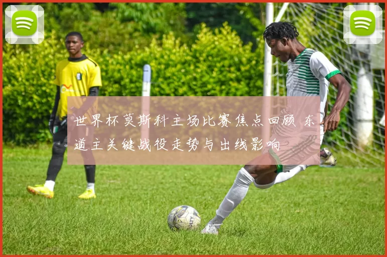 世界杯莫斯科主场比赛焦点回顾 东道主关键战役走势与出线影响