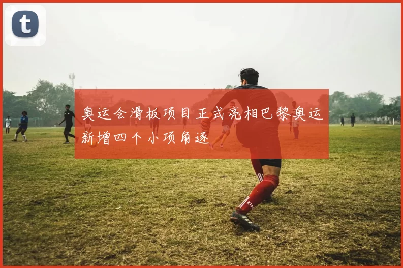 奥运会滑板项目正式亮相巴黎奥运新增四个小项角逐