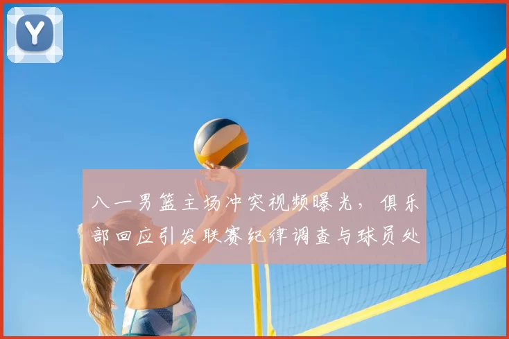 八一男篮主场冲突视频曝光,俱乐部回应引发联赛纪律调查与球员处罚可能调整